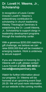 Dr. Lovett H. Weems, Jr., Scholarship — In recognition of Lewis Center Director Lovett H. Weems’s extraordinary contribution to scholarship in church leadership, Wesley Theological Seminary is establishing the Dr. Lovett Weems, Jr., Scholarship to support clergy in leadership development programs through the leadership center. With a generous $250,000 matching gift challenge, we believe we can raise $500,000 that will be invested in emerging leaders. Work is underway to secure support. If you are interested in honoring Dr. Weems with a gift, please contact Laura Norvell at (202) 885-8630 or lnorvell@wesleyseminary.edu. Watch for further information about our progress. Dr. Weems will be honored at an upcoming event Sept. 28-29. We will post more information on our website in the coming months.