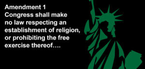 Amendment 1: Congress shall make no law respecting an establishment of religion, or prohibiting the free exercise thereof….